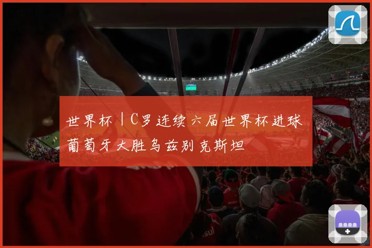 世界杯｜C罗连续六届世界杯进球 葡萄牙大胜乌兹别克斯坦