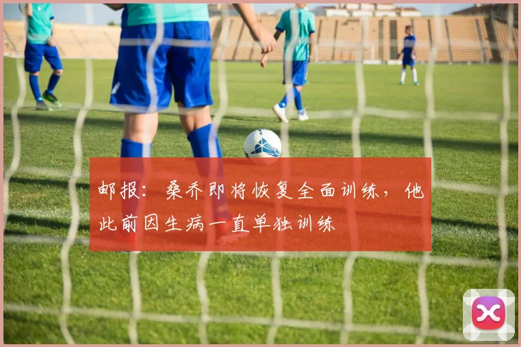 邮报：桑乔即将恢复全面训练，他此前因生病一直单独训练