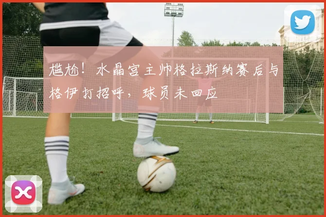 尴尬！水晶宫主帅格拉斯纳赛后与格伊打招呼，球员未回应